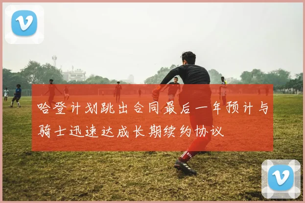 哈登计划跳出合同最后一年预计与骑士迅速达成长期续约协议