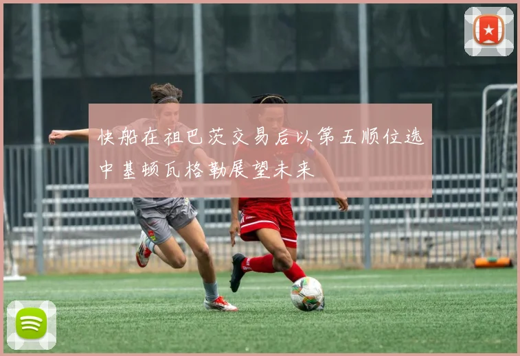 快船在祖巴茨交易后以第五顺位选中基顿瓦格勒展望未来