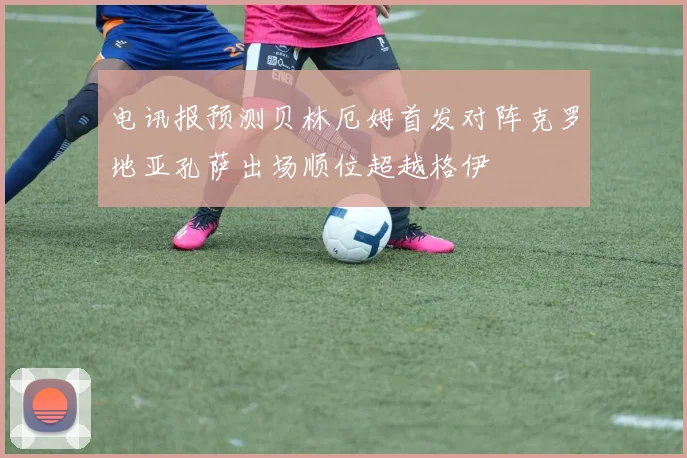 电讯报预测贝林厄姆首发对阵克罗地亚孔萨出场顺位超越格伊