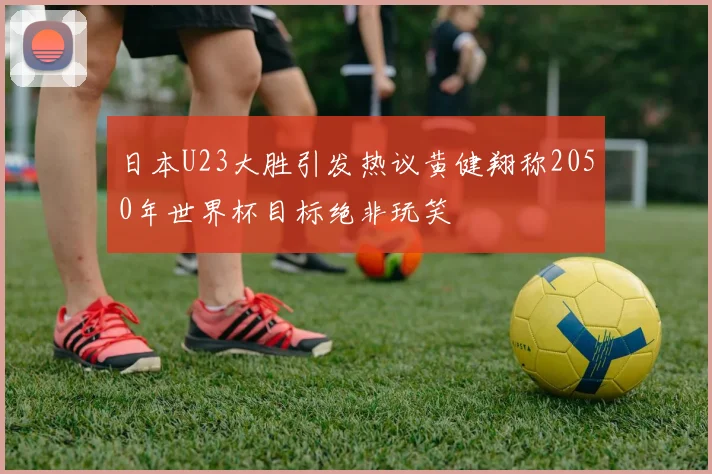 日本U23大胜引发热议黄健翔称2050年世界杯目标绝非玩笑