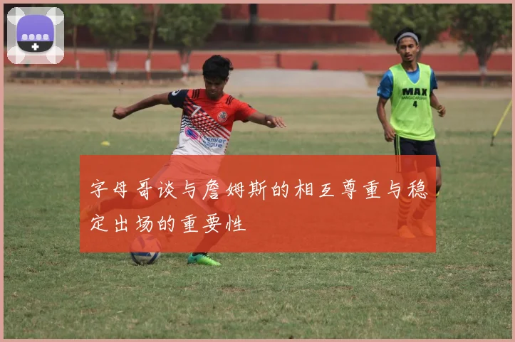 字母哥谈与詹姆斯的相互尊重与稳定出场的重要性