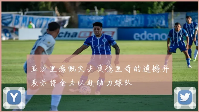 亚沙里感慨失去莫德里奇的遗憾并表示将全力以赴助力球队