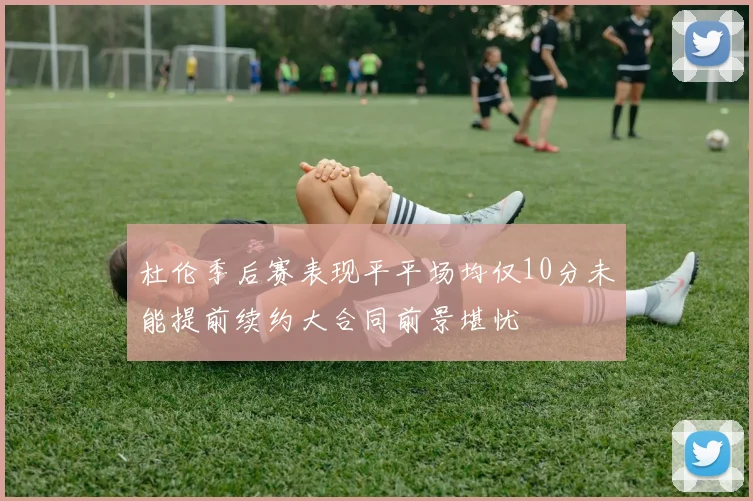 杜伦季后赛表现平平场均仅10分未能提前续约大合同前景堪忧