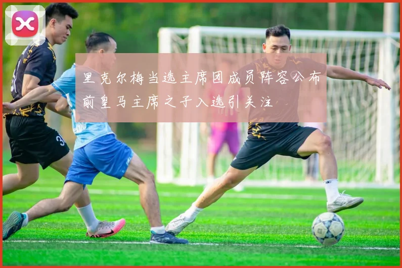 里克尔梅当选主席团成员阵容公布前皇马主席之子入选引关注