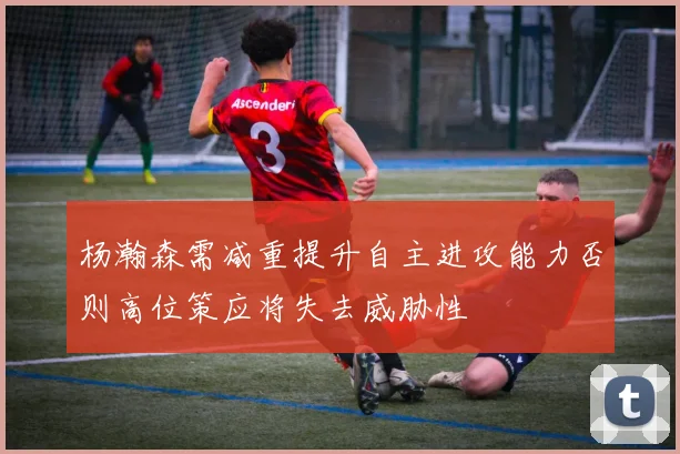 杨瀚森需减重提升自主进攻能力否则高位策应将失去威胁性