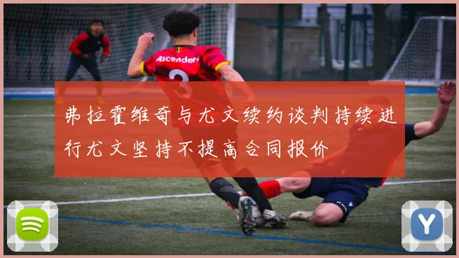 弗拉霍维奇与尤文续约谈判持续进行尤文坚持不提高合同报价
