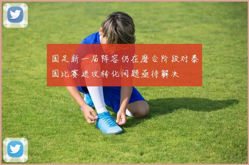 国足新一届阵容仍在磨合阶段对泰国比赛进攻转化问题亟待解决