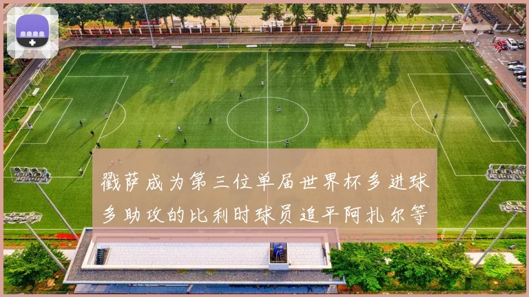 戳萨成为第三位单届世界杯多进球多助攻的比利时球员追平阿扎尔等传奇