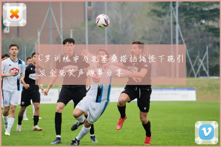C罗训练中与孔塞桑搭档搞怪下跪引发全场笑声趣事分享