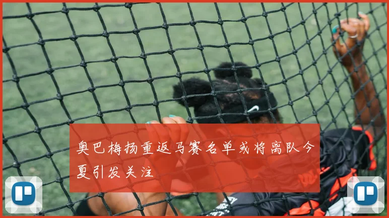 奥巴梅扬重返马赛名单或将离队今夏引发关注