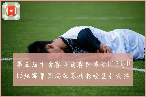 第五届中青赛海南赛区男子U13与U15组赛事圆满落幕精彩纷呈引发热烈反响