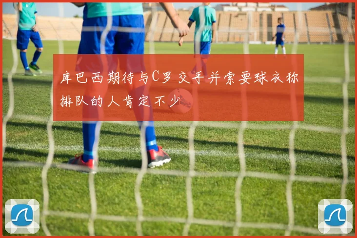 库巴西期待与C罗交手并索要球衣称排队的人肯定不少