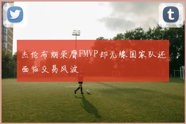 杰伦布朗荣膺FMVP却无缘国家队还面临交易风波