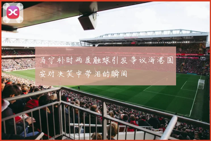 马宁补时两度触球引发争议海港国安对决笑中带泪的瞬间