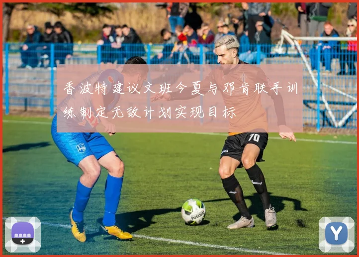 香波特建议文班今夏与邓肯联手训练制定无敌计划实现目标