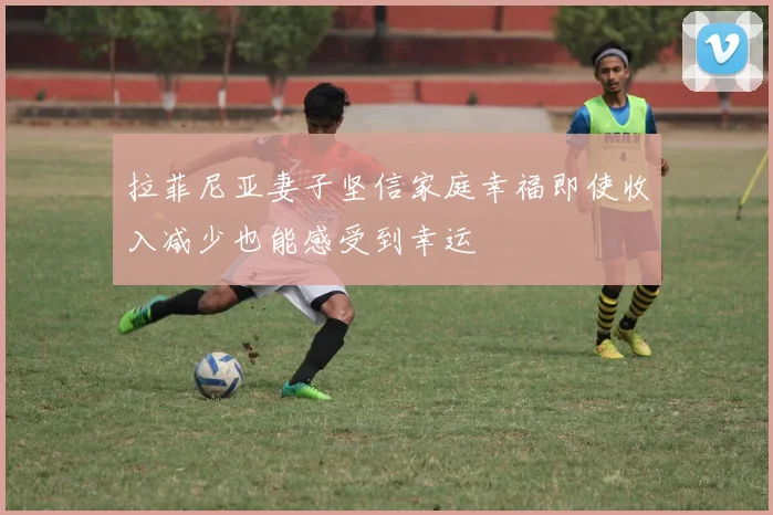 拉菲尼亚妻子坚信家庭幸福即使收入减少也能感受到幸运
