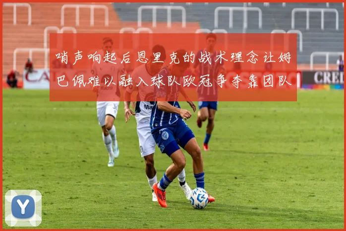 哨声响起后恩里克的战术理念让姆巴佩难以融入球队欧冠争夺靠团队配合与跑动