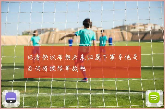 记者热议布朗未来归属下赛季他是否仍将披绿军战袍