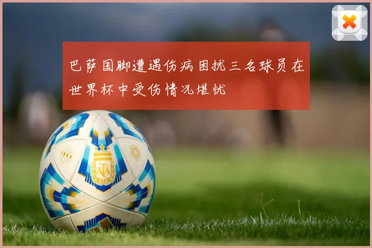 巴萨国脚遭遇伤病困扰三名球员在世界杯中受伤情况堪忧
